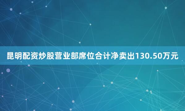昆明配资炒股营业部席位合计净卖出130.50万元