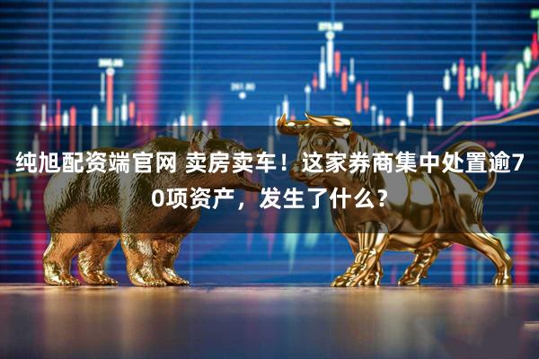 纯旭配资端官网 卖房卖车！这家券商集中处置逾70项资产，发生了什么？