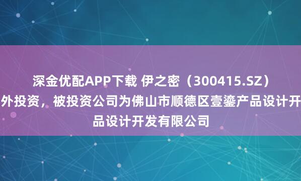 深金优配APP下载 伊之密（300415.SZ）新增一起对外投资，被投资公司为佛山市顺德区壹鎏产品设计开发有限公司