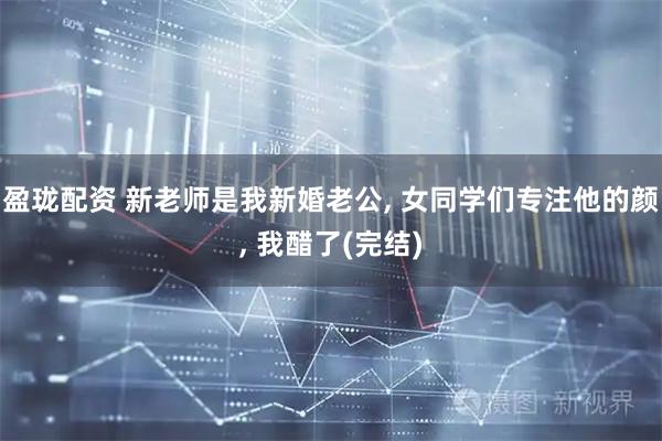 盈珑配资 新老师是我新婚老公, 女同学们专注他的颜, 我醋了(完结)