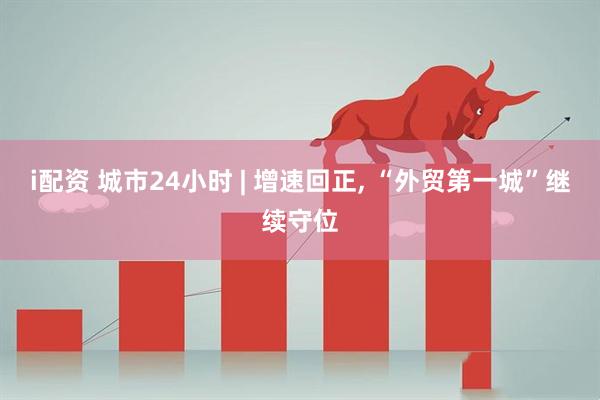 i配资 城市24小时 | 增速回正, “外贸第一城”继续守位