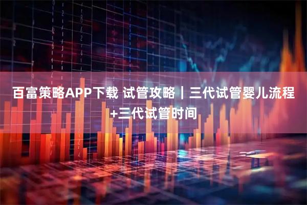 百富策略APP下载 试管攻略｜三代试管婴儿流程+三代试管时间