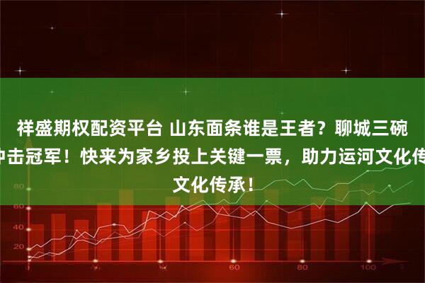 祥盛期权配资平台 山东面条谁是王者？聊城三碗面冲击冠军！快来为家乡投上关键一票，助力运河文化传承！