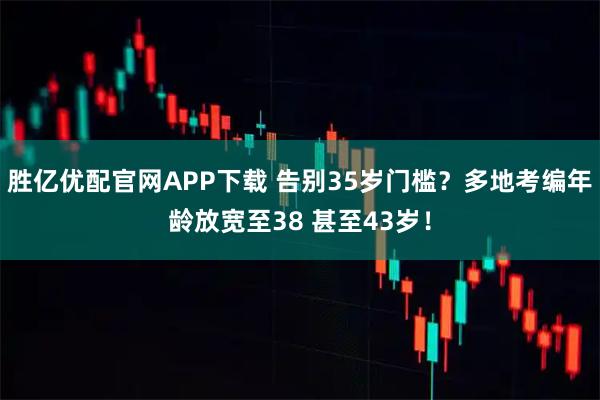 胜亿优配官网APP下载 告别35岁门槛？多地考编年龄放宽至38 甚至43岁！