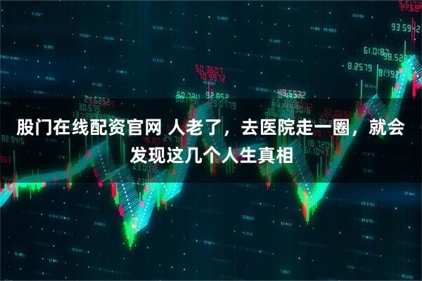 股门在线配资官网 人老了，去医院走一圈，就会发现这几个人生真相