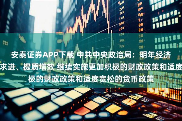 安泰证券APP下载 中共中央政治局:明年经济工作要坚持稳中求进、提质增效 继续实施更加积极的财政政策和适度宽松的货币政策