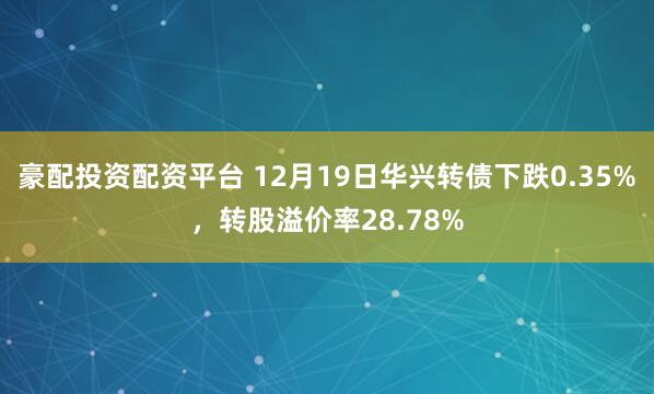 豪配投资配资平台 12月19日华兴转债下跌0.35%,转股溢价率28.78%