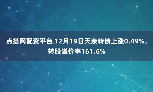 点搭网配资平台 12月19日天奈转债上涨0.49%,转股溢价率161.6%