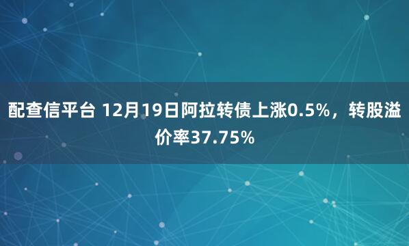 配查信平台 12月19日阿拉转债上涨0.5%,转股溢价率37.75%