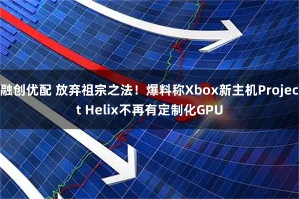 融创优配 放弃祖宗之法！爆料称Xbox新主机Project Helix不再有定制化GPU