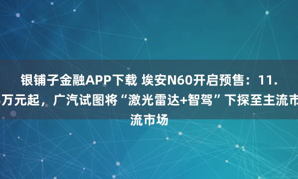 银铺子金融APP下载 埃安N60开启预售：11.58万元起，广汽试图将“激光雷达+智驾”下探至主流市场