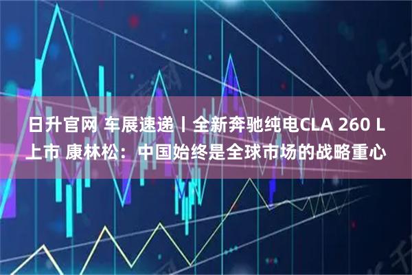 日升官网 车展速递丨全新奔驰纯电CLA 260 L上市 康林松：中国始终是全球市场的战略重心