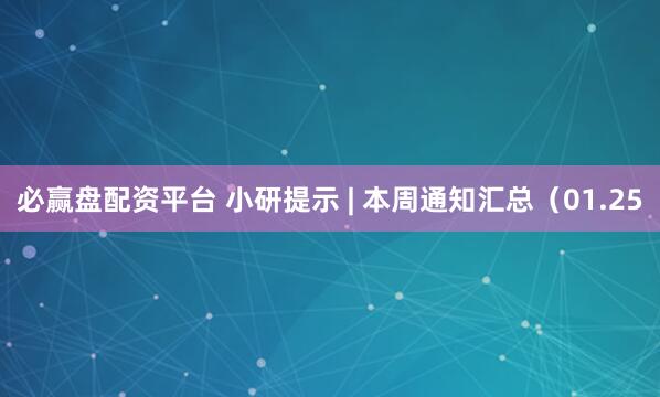 必赢盘配资平台 小研提示 | 本周通知汇总（01.25