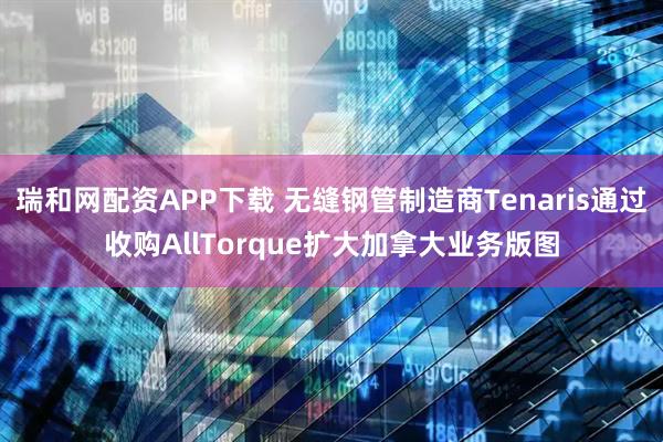 瑞和网配资APP下载 无缝钢管制造商Tenaris通过收购AllTorque扩大加拿大业务版图