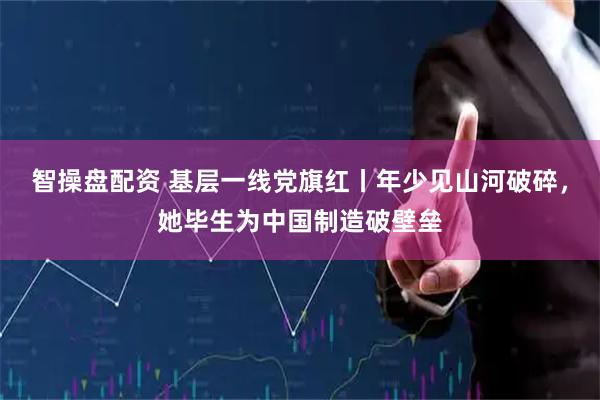 智操盘配资 基层一线党旗红丨年少见山河破碎，她毕生为中国制造破壁垒