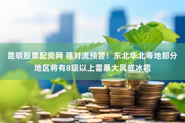 昆明股票配资网 强对流预警!东北华北等地部分地区将有8级以上雷暴大风或冰雹
