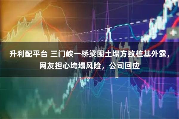 升利配平台 三门峡一桥梁围土塌方致桩基外露,网友担心垮塌风险,公司回应