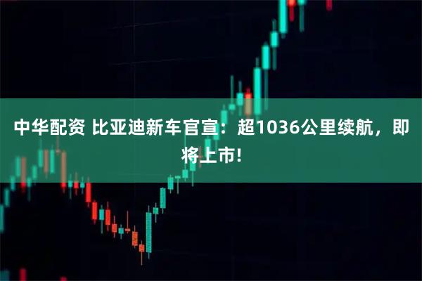 中华配资 比亚迪新车官宣：超1036公里续航，即将上市!