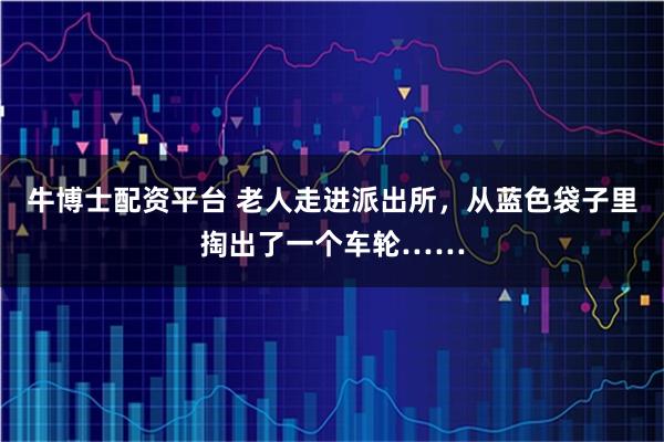 牛博士配资平台 老人走进派出所，从蓝色袋子里掏出了一个车轮……