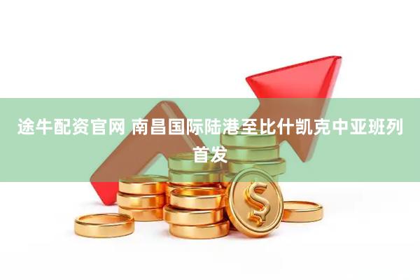 途牛配资官网 南昌国际陆港至比什凯克中亚班列首发