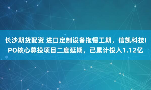 长沙期货配资 进口定制设备拖慢工期，信凯科技IPO核心募投项目二度延期，已累计投入1.12亿