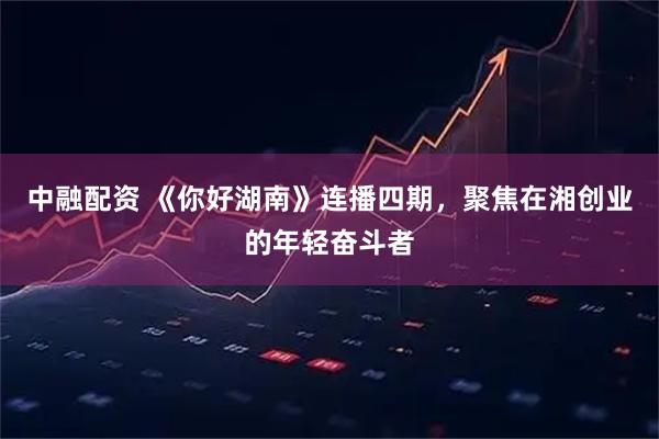 中融配资 《你好湖南》连播四期，聚焦在湘创业的年轻奋斗者